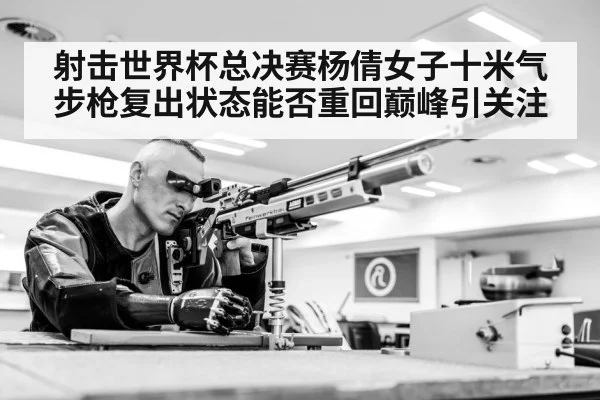 射击世界杯总决赛杨倩女子十米气步枪复出状态能否重回巅峰引关注（Kering）