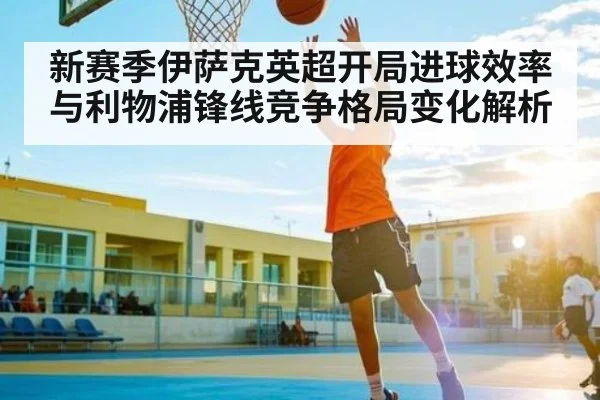 新赛季伊萨克英超开局进球效率与利物浦锋线竞争格局变化解析（Kering）