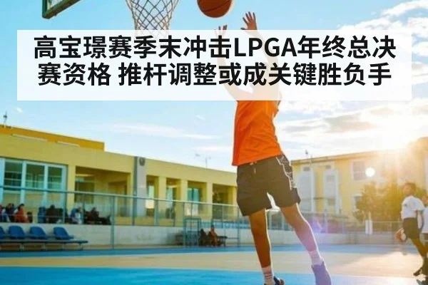 高宝璟赛季末冲击LPGA年终总决赛资格 推杆调整或成关键胜负手（Kering）