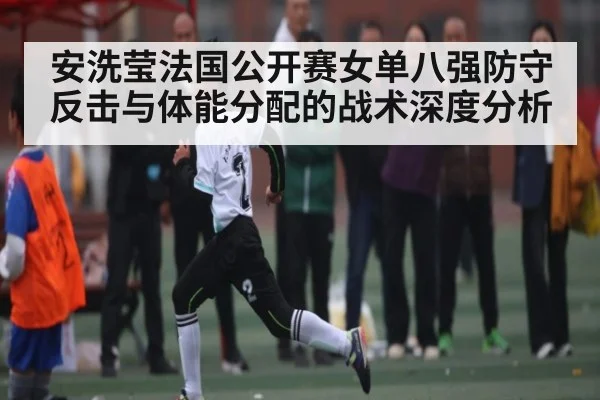 安洗莹法国公开赛女单八强防守反击与体能分配的战术深度分析（Kering）