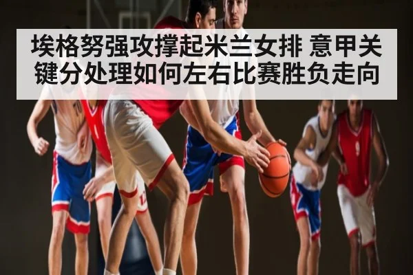 埃格努强攻撑起米兰女排 意甲关键分处理如何左右比赛胜负走向（Kering）